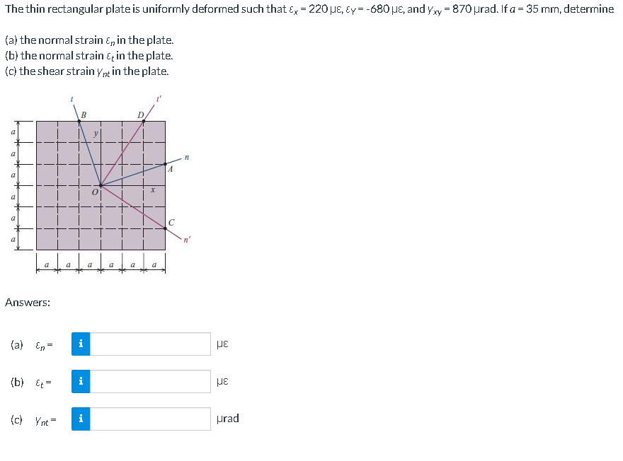 The thin rectangular plate is uniformly deformed such that Ex = 220E, Ey= -680 uE, and yy = 870 urad. If a = 35 mm, determine
(a) the normal strain &, in the plate.
(b) the normal strain &, in the plate.
(c) the shear strain ynt in the plate.
B
D.
a
a
a
a
a
a
a
a
a
Answers:
(a) En=
i
HE
(b) Et=
i
HE
(c) Ynt =
i
prad
