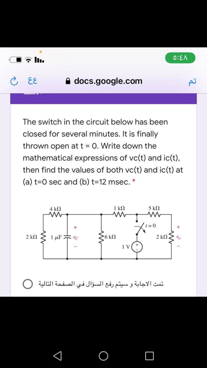 In.
0:EA
EE
A docs.google.com
The switch in the circuit below has been
closed for several minutes. It is finally
thrown open at t = 0. Write down the
mathematical expressions of vc(t) and ic(t),
then find the values of both vc(t) and ic(t) at
(a) t=0 sec and (b) t=12 msec.
4 kN
1 kN
5 kN
2 ΚΩ
1 µF vC
6 kN
تمت الاجابة و سيتم رفع السؤال في الصفحة التالية O
O
