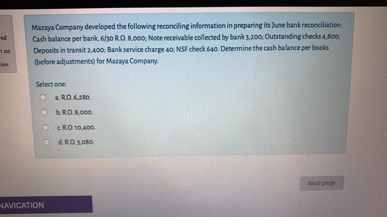 Mazaya Company developed the following reconciling information in preparing its June bank reconciliation:
Cash balance per bank, 6/30 R.O. 8,000; Note receivable collected by bank 3,200; Outstanding checks 4,800;
Deposits in transit 2,400; Bank service charge 4O; NSF check 640. Determine the cash balance per books
(before adjustments) for Mazaya Company.
Select one:
a. R.O. 6,280.
b. R.O. 8,000.
cR.O. 10,400.
d. R.O. 3,080.
