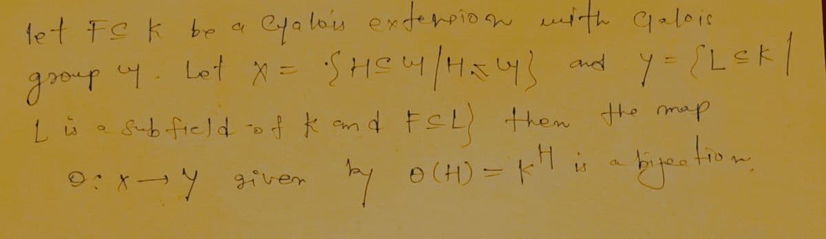 let FC k be a
Cyalois extension with Galois
group uy. Lot X = SHOWY / HELY] and
Sub-field of k and FSL) then the map
by 0(H) = KH is
P:xy giver
plis bipection
مانا
and y={L≤k |