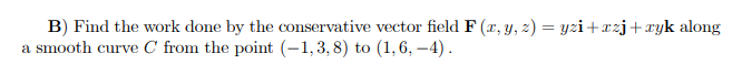 B) Find the work done by the conservative vector field F (r, y, z) = yzi+xzj+ryk along
a smooth curve C from the point (-1,3, 8) to (1,6, –4).
