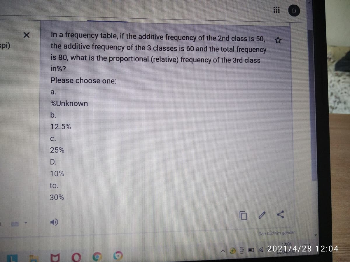 D
In a frequency table, if the additive frequency of the 2nd class is 50, *
the additive frequency of the 3 classes is 60 and the total frequency
is 80, what is the proportional (relative) frequency of the 3rd class
spi)
in%?
Please choose one:
a.
%Unknown
b.
12.5%
C.
25%
D.
10%
to.
30%
Geri bildirim gönder
12:04
O a 2021/4/28 12:04
