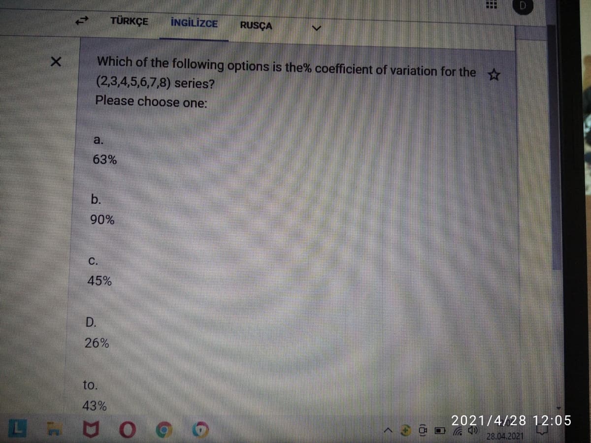 TÜRKÇE
İNGİLİZCE
RUSÇA
Which of the following options is the% coefficient of variation for the
(2,3,4,5,6,7,8) series?
Please choose one:
a.
63%
b.
90%
С.
45%
D.
26%
to.
43%
2021/4/28 12:05
28.04.2021
