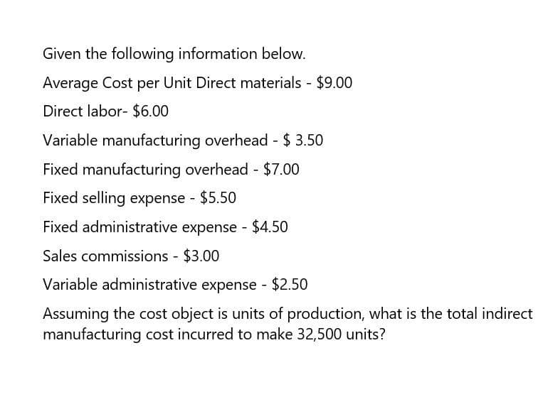 Given the following information below.
Average Cost per Unit Direct materials - $9.00
Direct labor- $6.00
Variable manufacturing overhead - $ 3.50
Fixed manufacturing overhead - $7.00
Fixed selling expense - $5.50
Fixed administrative expense - $4.50
Sales commissions - $3.00
Variable administrative expense - $2.50
Assuming the cost object is units of production, what is the total indirect
manufacturing cost incurred to make 32,500 units?