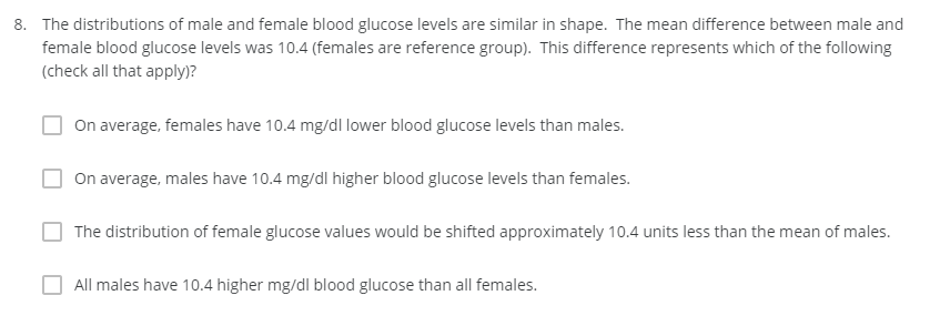 8. The distributions of male and female blood glucose levels are similar in shape. The mean difference between male and
female blood glucose levels was 10.4 (females are reference group). This difference represents which of the following
(check all that apply)?
On average, females have 10.4 mg/dl lower blood glucose levels than males.
On average, males have 10.4 mg/dl higher blood glucose levels than females.
The distribution of female glucose values would be shifted approximately 10.4 units less than the mean of males.
All males have 10.4 higher mg/dl blood glucose than all females.
