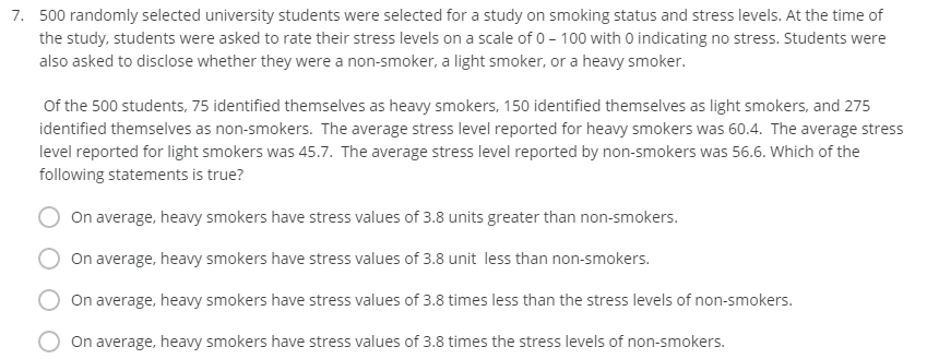 7. 500 randomly selected university students were selected for a study on smoking status and stress levels. At the time of
the study, students were asked to rate their stress levels on a scale of 0 - 100 with 0 indicating no stress. Students were
also asked to disclose whether they were a non-smoker, a light smoker, or a heavy smoker.
Of the 500 students, 75 identified themselves as heavy smokers, 150 identified themselves as light smokers, and 275
identified themselves as non-smokers. The average stress level reported for heavy smokers was 60.4. The average stress
level reported for light smokers was 45.7. The average stress level reported by non-smokers was 56.6. Which of the
following statements is true?
On average, heavy smokers have stress values of 3.8 units greater than non-smokers.
On average, heavy smokers have stress values of 3.8 unit less than non-smokers.
On average, heavy smokers have stress values of 3.8 times less than the stress levels of non-smokers.
On average, heavy smokers have stress values of 3.8 times the stress levels of non-smokers.
