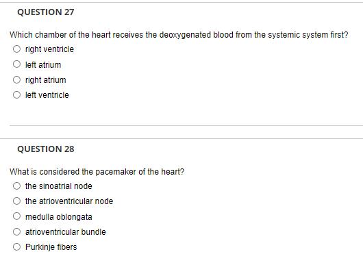 QUESTION 27
Which chamber of the heart receives the deoxygenated blood from the systemic system first?
right ventricle
left atrium
right atrium
left ventricle
QUESTION 28
What is considered the pacemaker of the heart?
the sinoatrial node
the atrioventricular node
medulla oblongata
atrioventricular bundle
O Purkinje fibers
