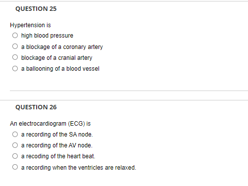 QUESTION 25
Hypertension is
O high blood pressure
O a blockage of a coronary artery
O blockage of a cranial artery
O a ballooning of a blood vessel
QUESTION 26
An electrocardiogram (ECG) is
O a recording of the SA node.
a recording of the AV node.
a recoding of the heart beat.
O a recording when the ventricles are relaxed.
