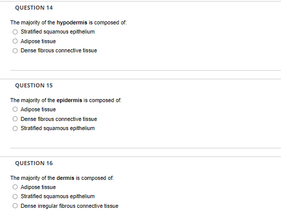 QUESTION 14
The majority of the hypodermis is composed of.
O Sratifed squamous epithelium
Adipose tissue
Dense fibrous connective tissue
QUESTION 15
The majority of the epidermis is composed of.
O Adipose tissue
Dense fibrous connective tissue
Stratified squamous epithelium
QUESTION 16
The majority of the dermis is composed of.
O Adipose tissue
Stratified squamous epithelium
O Dense irregular fibrous connective tissue
