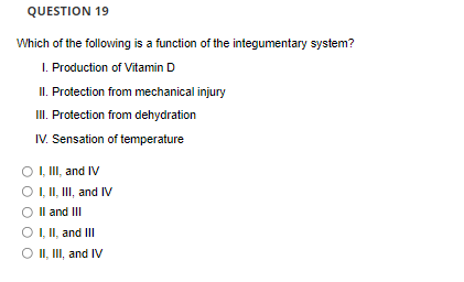 QUESTION 19
Which of the following is a function of the integumentary system?
I. Production of Vitamin D
II. Protection from mechanical injury
II. Protection from dehydration
IV. Sensation of temperature
O , II, and IV
OI, II, II, and IV
Il and III
O , II, and III
O II, II, and IV
