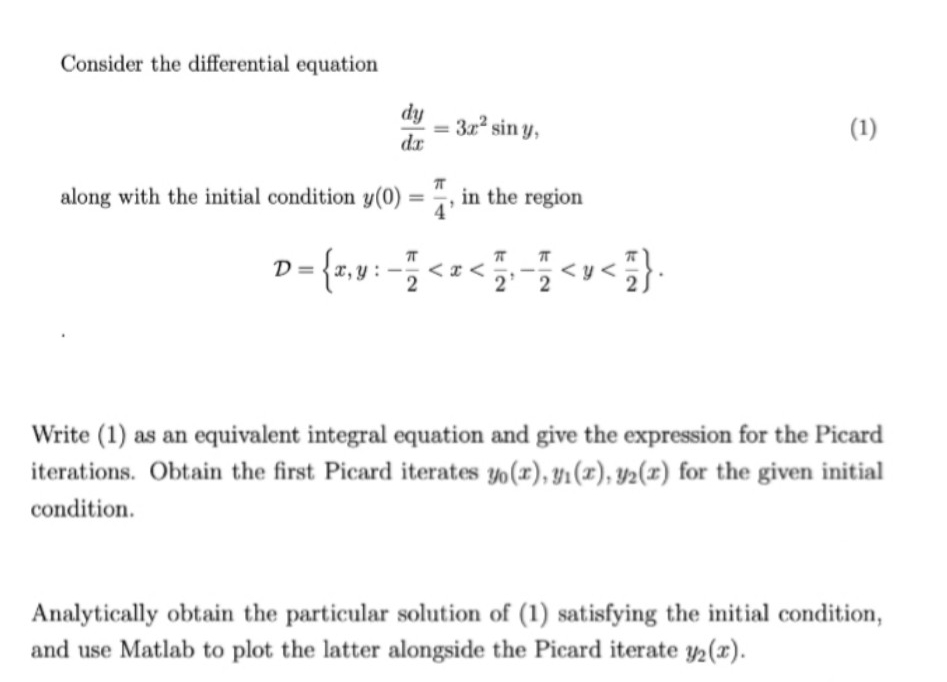 Consider the differential equation
dy
32 sin y,
dr
(1)
along with the initial condition y(0) = ", in the region
%3D
D= {r,v: -<=<<v<}.
{1.9:
< x <
Write (1) as an equivalent integral equation and give the expression for the Picard
iterations. Obtain the first Picard iterates yo(r), y1 (x), y2(x) for the given initial
condition.
Analytically obtain the particular solution of (1) satisfying the initial condition,
and use Matlab to plot the latter alongside the Picard iterate y2(x).
