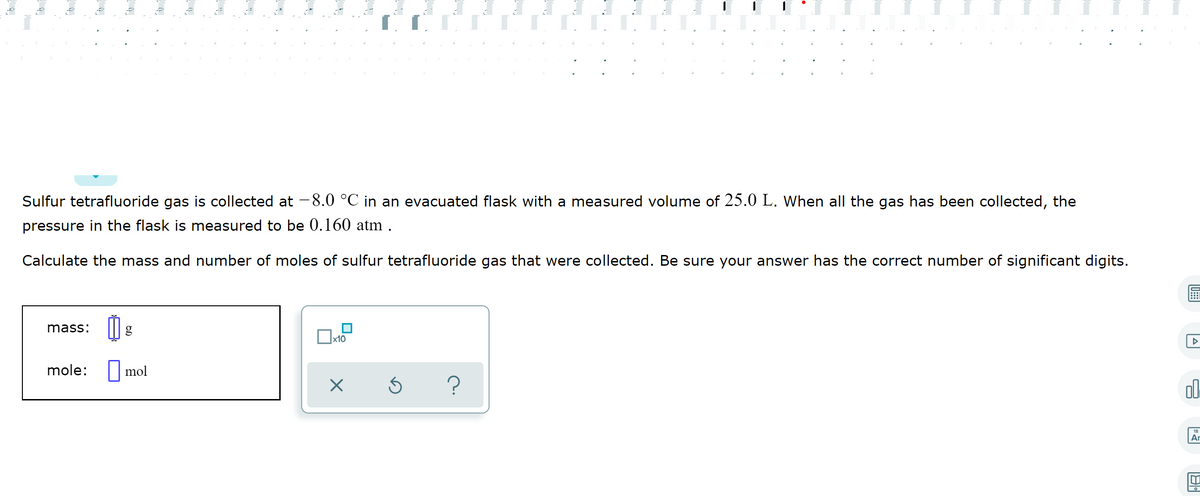 Sulfur tetrafluoride gas is collected at -8.0 °C in an evacuated flask with a measured volume of 25.0 L. When all the gas has been collected, the
pressure in the flask is measured to be 0.160 atm.
Calculate the mass and number of moles of sulfur tetrafluoride gas that were collected. Be sure your answer has the correct number of significant digits.
mass:
mole: mol
ol.
18
Ar
