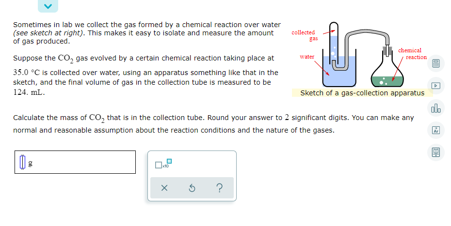 Sometimes in lab we collect the gas formed by a chemical reaction over water
(see sketch at right). This makes it easy to isolate and measure the amount
of gas produced.
collected
gas
chemical
Suppose the CO, gas evolved by a certain chemical reaction taking place at
reaction
water
35.0 °C is collected over water, using an apparatus something like that in the
sketch, and the final volume of gas in the collection tube is measured to be
124. mL.
Sketch of a gas-collection apparatus
dlo
Calculate the mass of CO, that is in the collection tube. Round your answer to 2 significant digits. You can make any
normal and reasonable assumption about the reaction conditions and the nature of the gases.
Ar
x10
