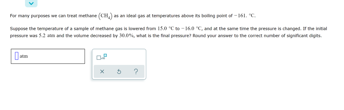 For many purposes we can treat methane (CH) as an ideal gas at temperatures above its boiling point of – 161. °C.
Suppose the temperature of a sample of methane gas is lowered from 15.0 °C to – 16.0 °C, and at the same time the pressure is changed. If the initial
pressure was 5.2 atm and the volume decreased by 30.0%, what is the final pressure? Round your answer to the correct number of significant digits.
|| atm
x10
