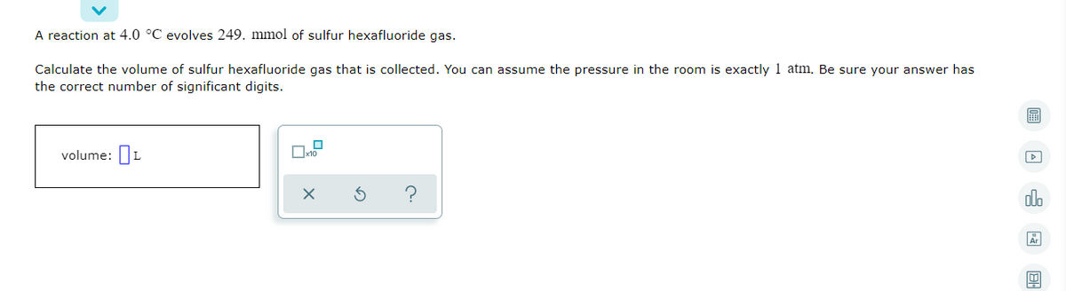 A reaction at 4.0 °C evolves 249. mmol of sulfur hexafluoride gas.
Calculate the volume of sulfur hexafluoride gas that is collected. You can assume the pressure in the room is exactly 1 atm. Be sure your answer has
the correct number of significant digits.
volume: L
Ar
