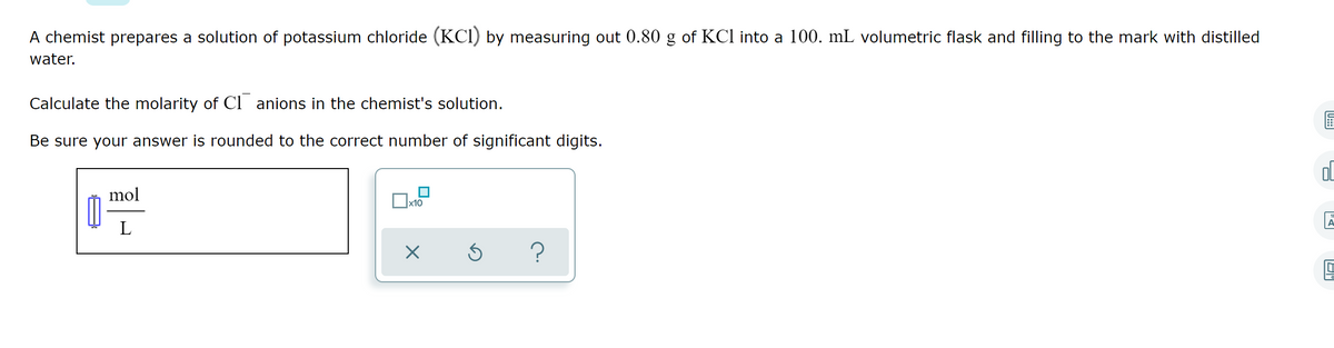 A chemist prepares a solution of potassium chloride (KCI) by measuring out 0.80 g of KCl into a 100. mL volumetric flask and filling to the mark with distilled
water.
Calculate the molarity of Cl anions in the chemist's solution.
Be sure your answer is rounded to the correct number of significant digits.
mol
x10
L
