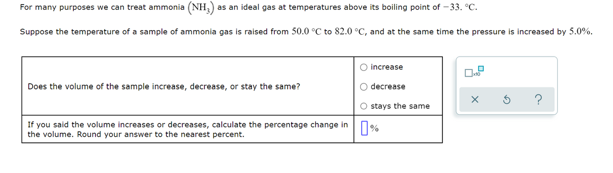 For many purposes we can treat ammonia (NH, )
as an ideal gas at temperatures above its boiling point of - 33. °C.
Suppose the temperature of a sample of ammonia gas is raised from 50.0 °C to 82.0 °C, and at the same time the pressure is increased by 5.0%.
increase
Does the volume of the sample increase, decrease, or stay the same?
decrease
?
stays the same
If you said the volume increases or decreases, calculate the percentage change in
the volume. Round your answer to the nearest percent.
%
