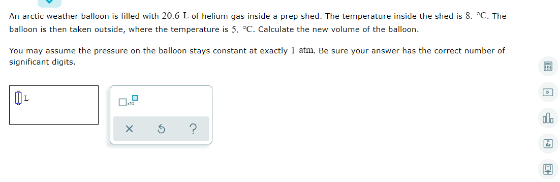 An arctic weather balloon is filled with 20.6 L of helium gas inside a prep shed. The temperature inside the shed is 8. °C. The
balloon is then taken outside, where the temperature is 5. °C. Calculate the new volume of the balloon.
You may assume the pressure on the balloon stays constant at exactly 1 atm. Be sure your answer has the correct number of
significant digits.
olo
回 日
