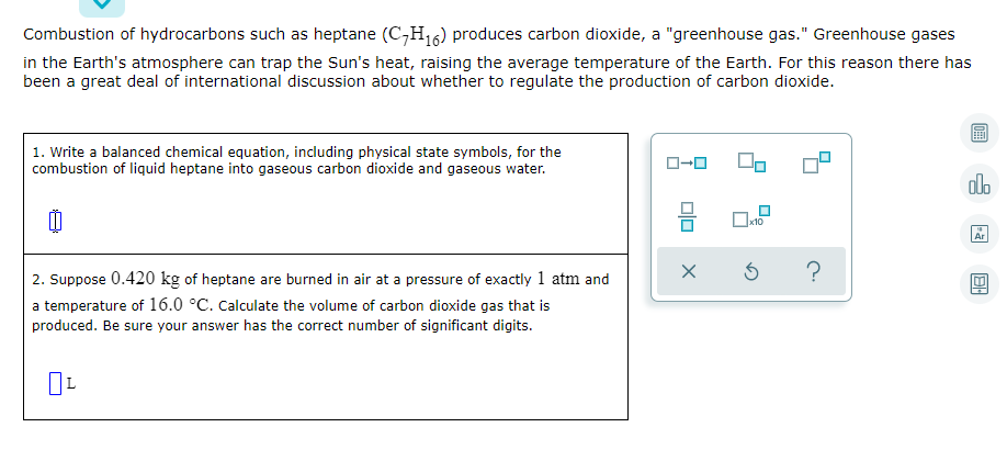 Combustion of hydrocarbons such as heptane (C,H16) produces carbon dioxide, a "greenhouse gas." Greenhouse gases
in the Earth's atmosphere can trap the Sun's heat, raising the average temperature of the Earth. For this reason there has
been a great deal of international discussion about whether to regulate the production of carbon dioxide.
1. Write a balanced chemical equation, including physical state symbols, for the
combustion of liquid heptane into gaseous carbon dioxide and gaseous water.
alo
x10
Ar
2. Suppose 0.420 kg of heptane are burned in air at a pressure of exactly 1 atm and
a temperature of 16.0 °C. Calculate the volume of carbon dioxide gas that is
produced. Be sure your answer has the correct number of significant digits.
