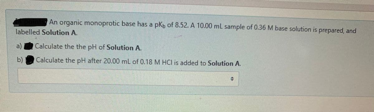 An organic monoprotic base has a pKp of 8.52. A 10.00 ml sample of 0.36 M base solution is prepared, and
labelled Solution A.
a)
Calculate the the pH of Solution A.
b)
Calculate the pH after 20.00 ml of 0.18 M HCl is added to Solution A.
