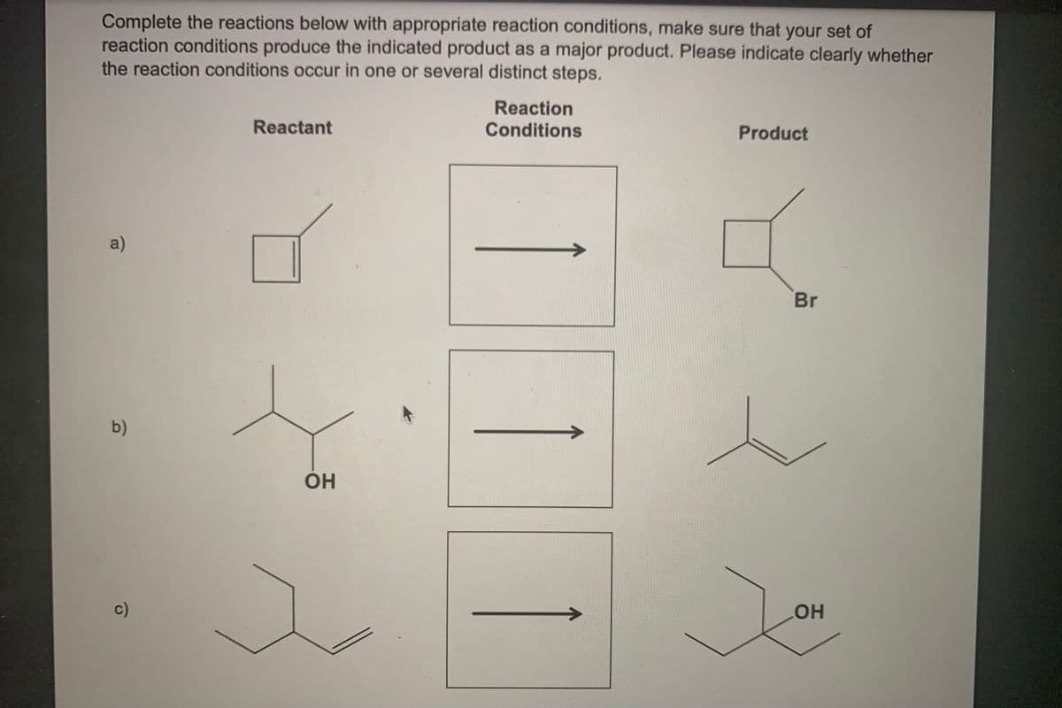 Complete the reactions below with appropriate reaction conditions, make sure that your set of
reaction conditions produce the indicated product as a major product. Please indicate clearly whether
the reaction conditions occur in one or several distinct steps.
Reaction
Conditions
Reactant
Product
a)
Br
b)
OH
c)
HO
