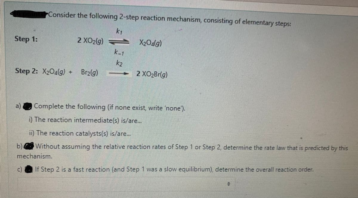 Consider the following 2-step reaction mechanism, consisting of elementary steps:
k1
2 XO2g)
k-1
Step 1:
X2O4(g)
k2
Step 2: X2O4(g) +
Br2७)
Br2(g)
+ 2 XO2Br(g)
a)
Complete the following (if none exist, write 'none').
The reaction intermediate(s) is/are...
i) The reaction catalysts(s) is/are..
b) Without assuming the relative reaction rates of Step 1 or Step 2, determine the rate law that is predicted by this
mechanism.
If Step 2 is a fast reaction (and Step 1 was a slow equilibrium), determine the overall reaction order.
