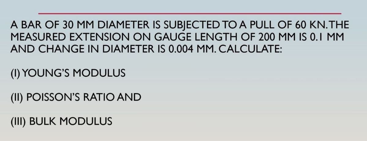 A BAR OF 30 MM DIAMETER IS SUBJECTED TO A PULL OF 60 KN. THE
MEASURED EXTENSION ON GAUGE LENGTH OF 200 MM IS 0.1 MM
AND CHANGE IN DIAMETER IS 0.004 MM. CALCULATE:
(1) YOUNG'S MODULUS
(II) POISSON'S RATIO AND
(III) BULK MODULUS