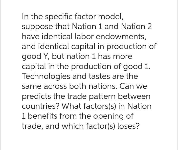 In the specific factor model,
suppose that Nation 1 and Nation 2
have identical labor endowments,
and identical capital in production of
good Y, but nation 1 has more
capital in the production of good 1.
Technologies and tastes are the
same across both nations. Can we
predicts the trade pattern between
countries? What factors(s) in Nation
1 benefits from the opening of
trade, and which factor(s) loses?