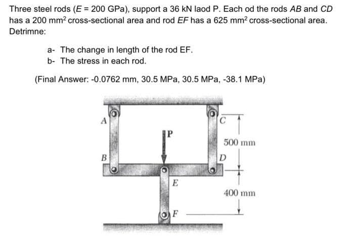 Three steel rods (E = 200 GPa), support a 36 kN laod P. Each od the rods AB and CD
has a 200 mm² cross-sectional area and rod EF has a 625 mm² cross-sectional area.
Detrimne:
a- The change in length of the rod EF.
b- The stress in each rod.
(Final Answer: -0.0762 mm, 30.5 MPa, 30.5 MPa, -38.1 MPa)
B
| E
F
C
500 mm
D
400 mm