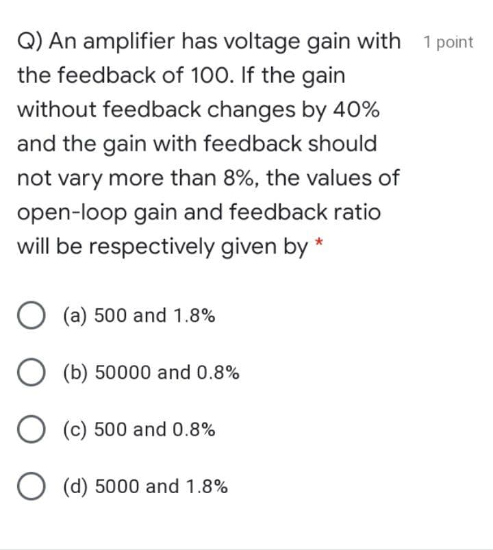 Q) An amplifier has voltage gain with
the feedback of 100. If the gain
1 point
without feedback changes by 40%
and the gain with feedback should
not vary more than 8%, the values of
open-loop gain and feedback ratio
will be respectively given by *
O (a) 500 and 1.8%
O (b) 50000 and 0.8%
O (c) 500 and 0.8%
O (d) 5000 and 1.8%
