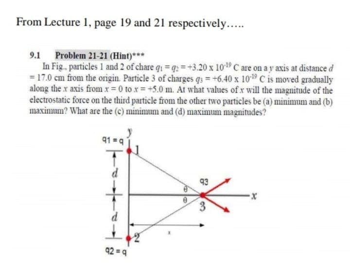 From Lecture 1, page 19 and 21 respectively...
9.1 Problem 21-21 (Hint)***
In Fig.. particles 1 and 2 of chare q1 = q = +3.20 x 1019 C are on a y axis at distance d
= 17.0 cm from the origin. Particle 3 of charges qs = +6.40 x 1019 C is moved gradually
along the x axis from x 0 to x = +5.0 m. At what values of x will the magnitude of the
electrostatic force on the third particle from the other two particles be (a) minimum and (b)
maximum? What are the (c) minimum and (d) maximum magnitudes?
91 = 9
d
93
3
92 = q
