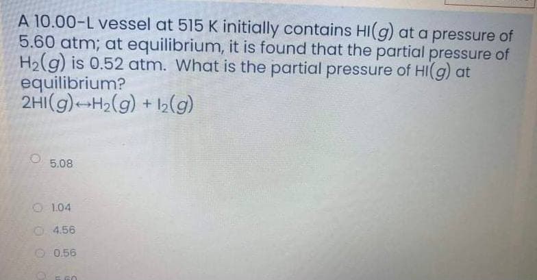 A 10.00-L vessel at 515 K initially contains HI(g) at a pressure of
5.60 atm; at equilibrium, it is found that the partial pressure of
H2(g) is 0.52 atm. What is the partial pressure of HI(g) at
equilibrium?
2HI(g)-H2(g) + I2(g)
5.08
O 1.04
0 4.56
O 0.56
