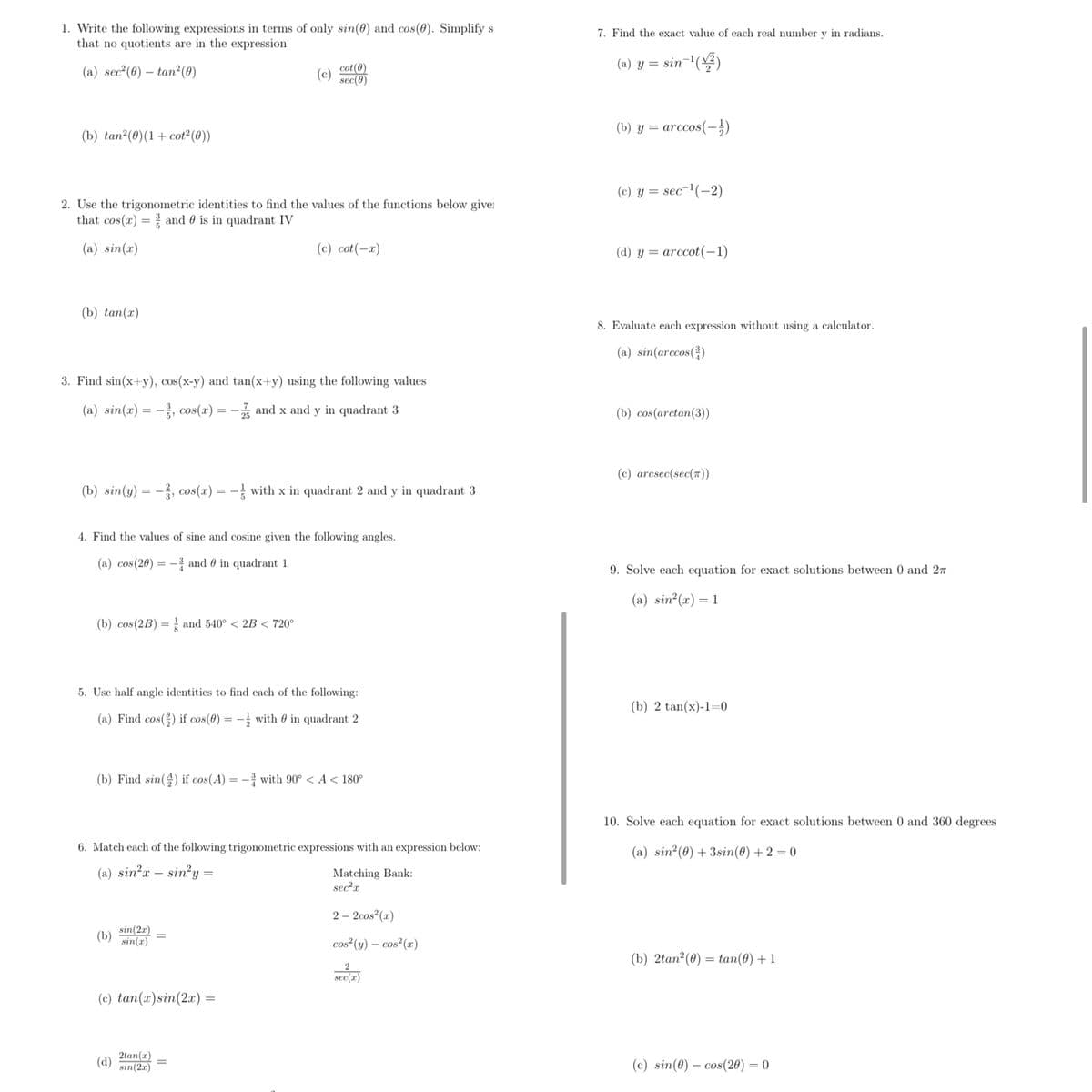 1. Write the following expressions in terms of only sin(0) and cos(0). Simplify s
that no quotients are in the expression
7. Find the exact value of each real number y in radians.
cot(0)
(a) y = sin-'(Y2)
(a) sec²(0) – tan²(0)
(c)
sec(0)
(b) y = arccos(-)
(b) tan2(0)(1+cot² (0))
(c) y = sec-'(-2)
%3D
|
2. Use the trigonometric identities to find the values of the functions below give:
that cos(x) = and 0 is in quadrant IV
(a) sin(x)
(c) cot(-x)
(d) y = arccot(-1)
(b) tan(x)
8. Evaluate each expression without using a calculator.
(a) sin(arccos()
3. Find sin(x+y), cos(x-y) and tan(x+y) using the following values
(a) sin(x) = -, cos(x) = - and x and y in quadrant 3
(b) cos(arctan(3))
25
(c) arcsec(sec(7))
(b) sin(y) = -, cos(x) = - with x in quadrant 2 and y in quadrant 3
%3D
4. Find the values of sine and cosine given the following angles.
(a) cos(20) = - and 0 in quadrant 1
9. Solve each equation for exact solutions between 0 and 27
(a) sin²(x) = 1
(b) cos(2B) = and 540° < 2B < 720°
5. Use half angle identities to find each of the following:
(b) 2 tan(x)-1=0
(a) Find cos(;) if cos(0) =
- with 0 in quadrant 2
(b) Find sin() if cos(A)
- with 90° < A< 180°
10. Solve each equation for exact solutions between 0 and 360 degrees
6. Match each of the following trigonometric expressions with an expression below:
(a) sin2(0) + 3sin(0) + 2 = 0
(a) sin?x – sin?y =
Matching Bank:
sec?x
2 – 2cos (x)
|
sin(2x)
(Ь)
sin(x)
cos²(y) – cos?(æ)
(b) 2tan2(0) = tan(0) +1
2
sec(r)
(c) tan(x)sin(2x) =
(d)
2tan(x)
sin(2x)
(c) sin(0) – cos(20) = 0
-
