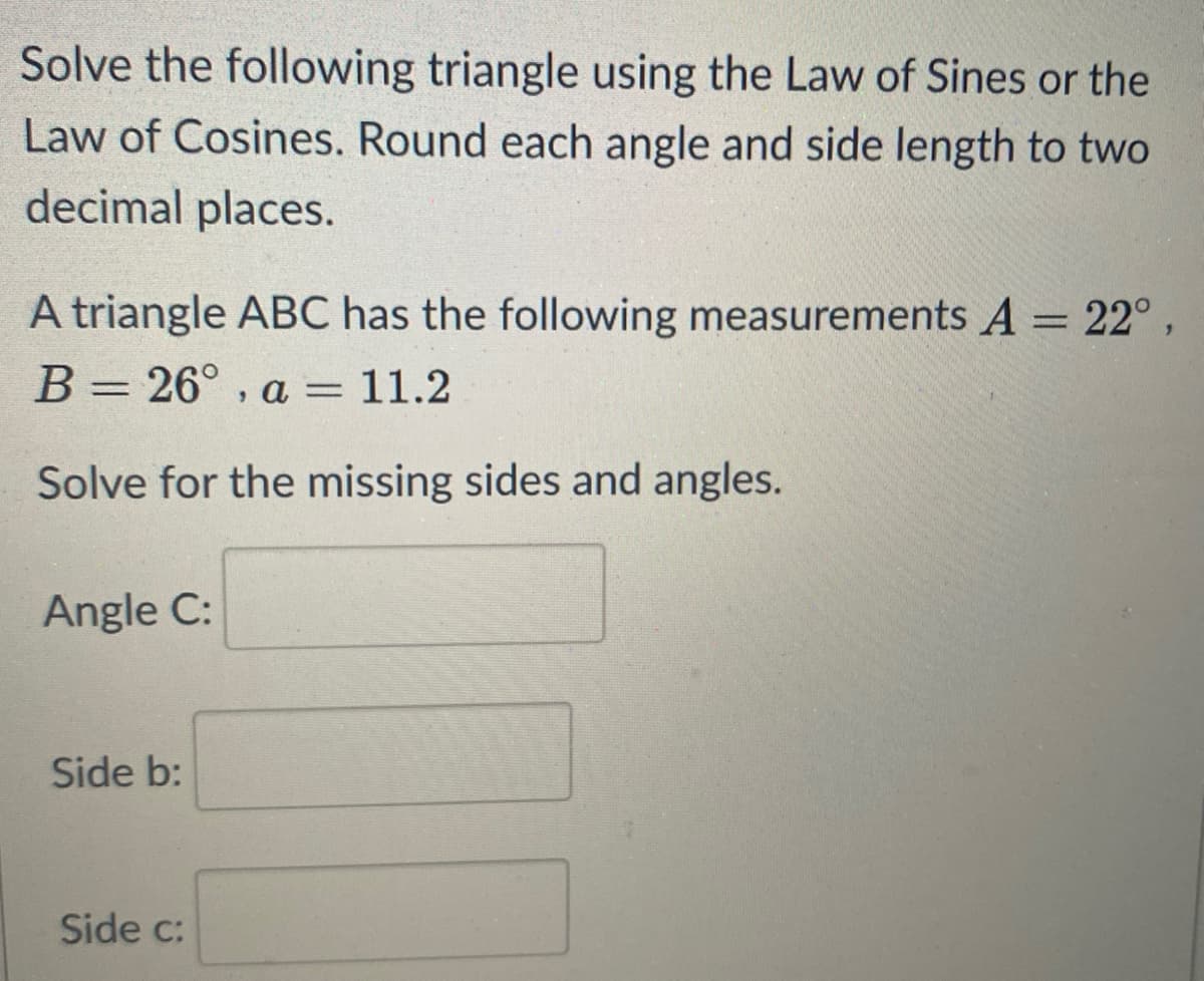 Solve the following triangle using the Law of Sines or the
Law of Cosines. Round each angle and side length to two
decimal places.
A triangle ABC has the following measurements A = 22°
B= 26° , a = 11.2
Solve for the missing sides and angles.
Angle C:
Side b:
Side c:
