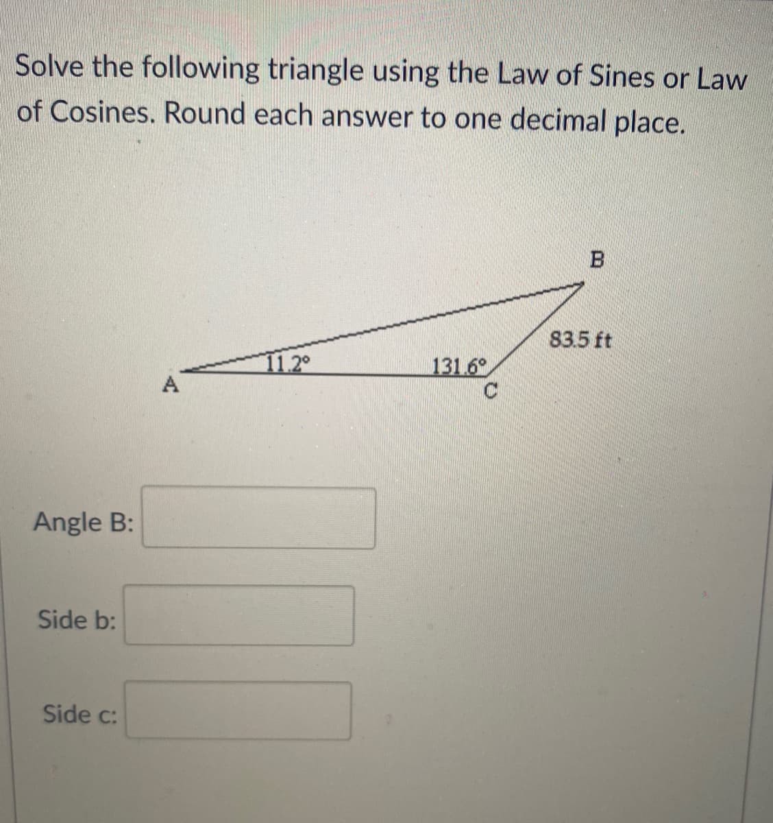 Solve the following triangle using the Law of Sines or Law
of Cosines. Round each answer to one decimal place.
83.5 ft
11.2°
131.6°
A
Angle B:
Side b:
Side c:
