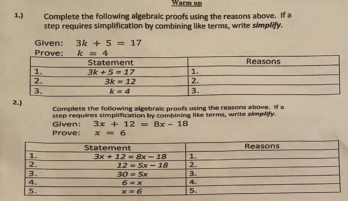 Warm up
Complete the following algebraic proofs using the reasons above. If a
step requires simplification by combining like terms, write simplify.
1.)
Given:
3k + 5 = 17
Prove:
k = 4
Statement
Reasons
1.
3k +5 = 17
1.
2.
3k = 12
2.
k = 4
3.
2.)
Complete the following algebraic proofs using the reasons above. If a
step requires simplification by combining like terms, write sinmplify.
Given:
3x + 12 = 8x- 18
Prove:
x = 6
Statement
Reasons
1.
3x + 12 = 8x-18
1.
2.
12 = 5x-18
2.
3.
30 = 5x
3.
4.
6 =x
4.
5.
x = 6
5.
2/3
