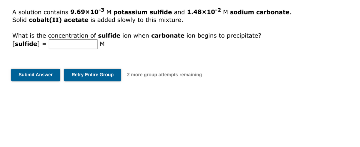 A solution contains 9.69x10-3 M potassium sulfide and 1.48×10-2 M sodium carbonate.
Solid cobalt(II) acetate is added slowly to this mixture.
What is the concentration of sulfide ion when carbonate ion begins to precipitate?
[sulfide]
M
=
Submit Answer
Retry Entire Group 2 more group attempts remaining