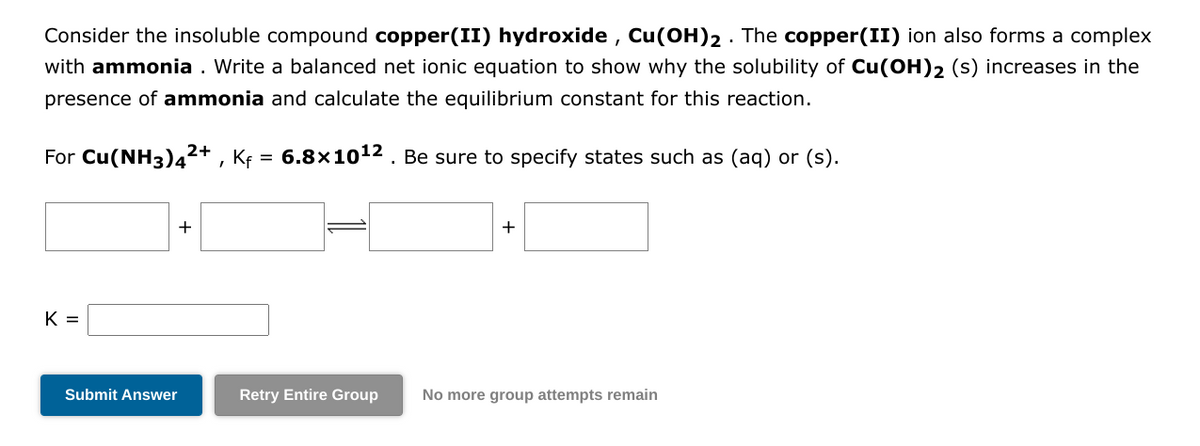 Consider the insoluble compound copper(II) hydroxide, Cu(OH)2. The copper(II) ion also forms a complex
with ammonia. Write a balanced net ionic equation to show why the solubility of Cu(OH)2 (s) increases in the
presence of ammonia and calculate the equilibrium constant for this reaction.
6.8x10¹2. Be sure to specify states such as (aq) or (s).
For Cu(NH3)4²+, Kf
=
K =
Submit Answer
+
+
Retry Entire Group No more group attempts remain