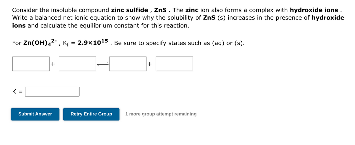 Consider the insoluble compound zinc sulfide, ZnS . The zinc ion also forms a complex with hydroxide ions.
Write a balanced net ionic equation to show why the solubility of ZnS (s) increases in the presence of hydroxide
ions and calculate the equilibrium constant for this reaction.
2.9x10¹5. Be sure to specify states such as (aq) or (s).
For Zn(OH)4²-, Kf
=
K =
+
Submit Answer
+
Retry Entire Group 1 more group attempt remaining