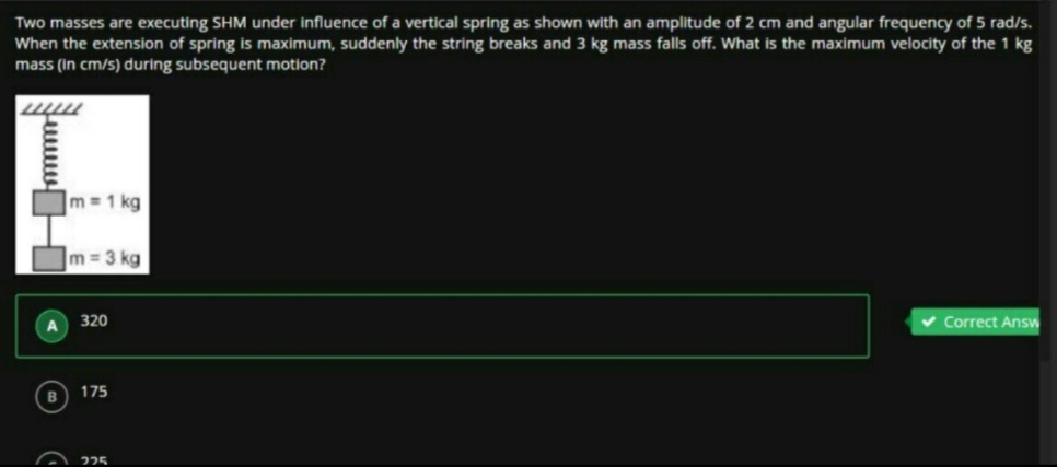 Two masses are executing SHM under influence of a vertical spring as shown with an amplitude of 2 cm and angular frequency of 5 rad/s.
When the extension of spring is maximum, suddenly the string breaks and 3 kg mass falls off. What is the maximum velocity of the 1 kg
mass (In cm/s) during subsequent motion?
Im=1 kg
]m=3 kg
320
Correct Answ
