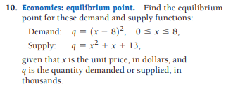 10. Economics: equilibrium point. Find the equilibrium
point for these demand and supply functions:
Demand: q = (x - 8)?, 0 s xs 8,
Supply: 4 = x? + x + 13,
given that x is the unit price, in dollars, and
q is the quantity demanded or supplied, in
thousands.
