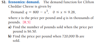 52. Economics: demand. The demand function for Clifton
Cheddar Cheese is given by
Demand: q = 800 – x³, 0 sxs 9.28,
where x is the price per pound and q is in thousands of
pounds. [R.5]
a) Find the number of pounds sold when the price per
pound is $6.50.
b) Find the price per pound when 720,000 lb are
sold.
