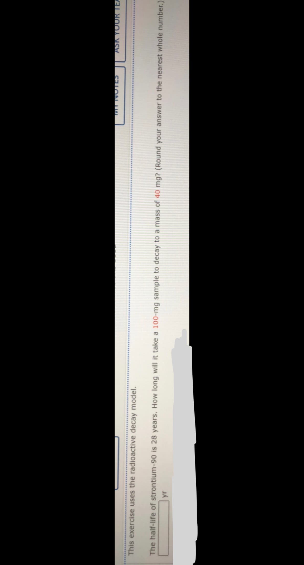 ASK YOUR TEA
This exercise uses the radioactive decay model.
The half-life of strontium-90 is 28 years. How long will it take a 100-mg sample to decay to a mass of 40 mg? (Round your answer to the nearest whole number.)
