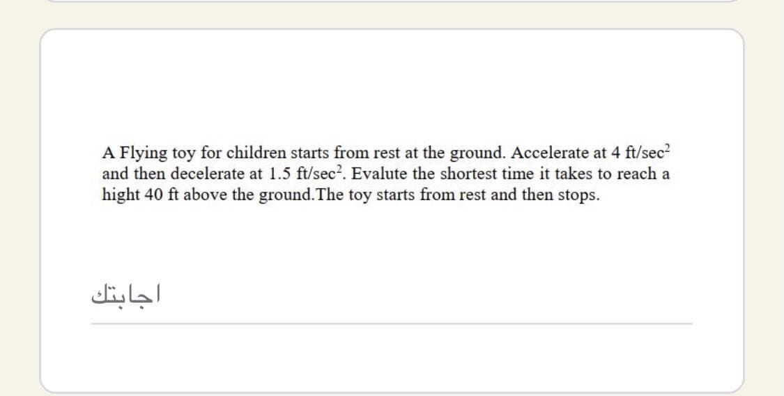A Flying toy for children starts from rest at the ground. Accelerate at 4 ft/sec
and then decelerate at 1.5 ft/sec?. Evalute the shortest time it takes to reach a
hight 40 ft above the ground. The toy starts from rest and then stops.
اجابتك

