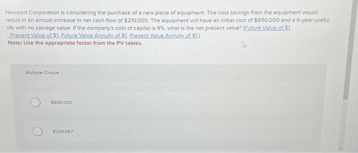 Newport Corporation is considering the purchase of a new piece of equipment. The cost savings from the equipment would
result in an annual increase in net cash flow of $210,000. The equipment will have an initial cost of $890,000 and a 6-year useful
life with no salvage value. If the company's cost of capital is 9%, what is the net present value? (Future Value of $1
Present Value of $1. Future Value Annuity of $1. Present Value Annuity of $1.)
Note: Use the appropriate factor from the PV tables.
Multiple Choice
$890,000
$296,667