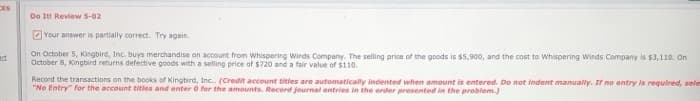 CES
art
Do It! Review 5-02
Your answer is partially correct. Try again.
On October 5, Kingbird, Inc. buys merchandise on account from Whispering Winds Company. The selling price of the goods is $5,900, and the cost to Whispering Winds Company is $3,110. On
October 8, Kingbird returns defective goods with a selling price of $720 and a fair value of $110.
Record the transactions on the books of Kingbird, Inc.. (Credit account titles are automatically indented when amount is entered. Do not indent manually. If no entry is required, sele
"No Entry" for the account titles and enter 0 for the amounts. Record journal entries in the order presented in the problem.)