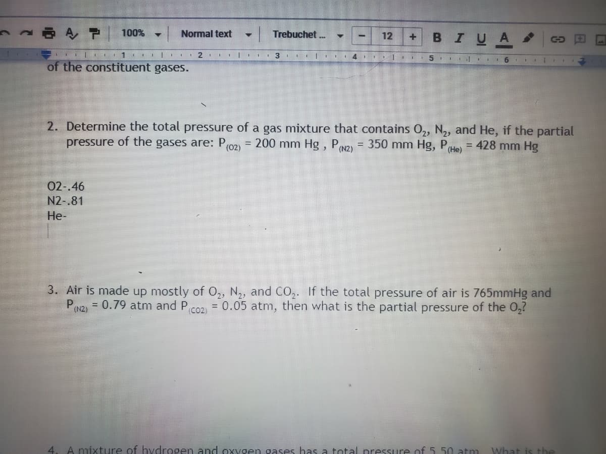 100%
в IU A
Normal text
Trebuchet ..
+
2
3
4 11
5 115
of the constituent gases.
2. Determine the total pressure of a gas mixture that contains 0,, N,, and He, if the partial
pressure of the gases are: P02) = 200 mm Hg, PN2)
= 350 mm Hg, P
(Не)
= 428 mm Hg
02-.46
N2-.81
Не-
3. Air is made up mostly of 0,, N,, and CO,. If the total pressure of air is 765mmHg and
= 0.05 atm, then what is the partial pressure of the 0,?
(N2)
= 0.79 atm and P
(C2)
4. A mixture of hvdrogen and oxvgen gases has a total preSsure of 5 50 atm
What is the
日
12
