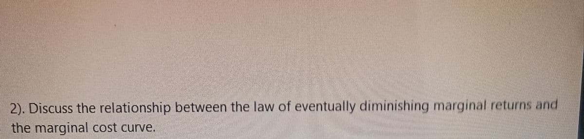 2). Discuss the relationship between the law of eventually diminishing marginal returns and
the marginal cost curve.