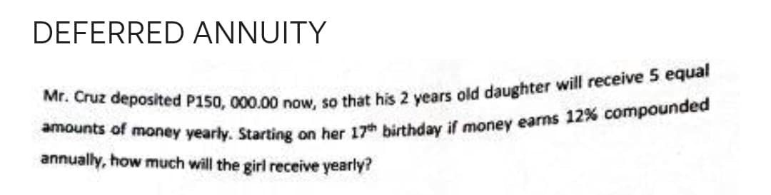 DEFERRED ANNUITY
Mr. Cruz deposited P150, 000.00 now, so that his 2 years old daughter will receive 5 equal
amounts of money yearly. Starting on her 17th birthday if money earns 12% compounded
annually, how much will the girl receive yearly?