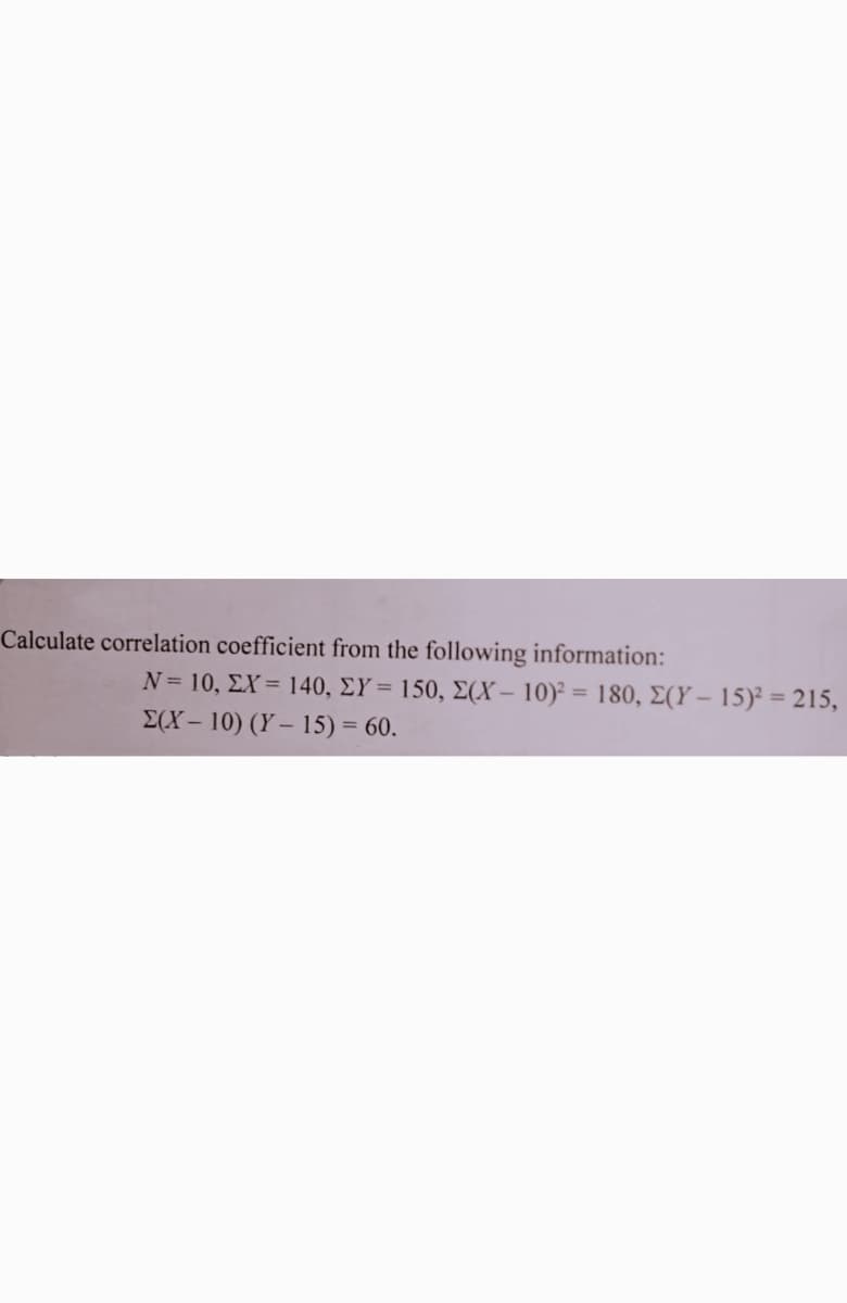 Calculate correlation coefficient from the following information:
N= 10, ΣX= 140, ΣΥ= 150, Σ(X- 10), 180, Σ(Υ-15)215 ,
E(X – 10) (Y – 15) = 60.
%3D
